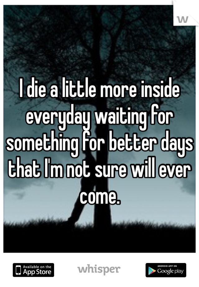 I die a little more inside everyday waiting for something for better days that I'm not sure will ever come. 