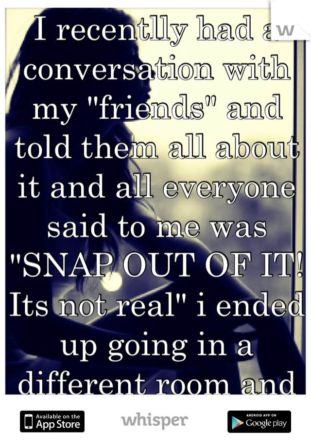 I recentlly had a conversation with my "friends" and told them all about it and all everyone said to me was "SNAP OUT OF IT! Its not real" i ended up going in a different room and cried my eyes out! 