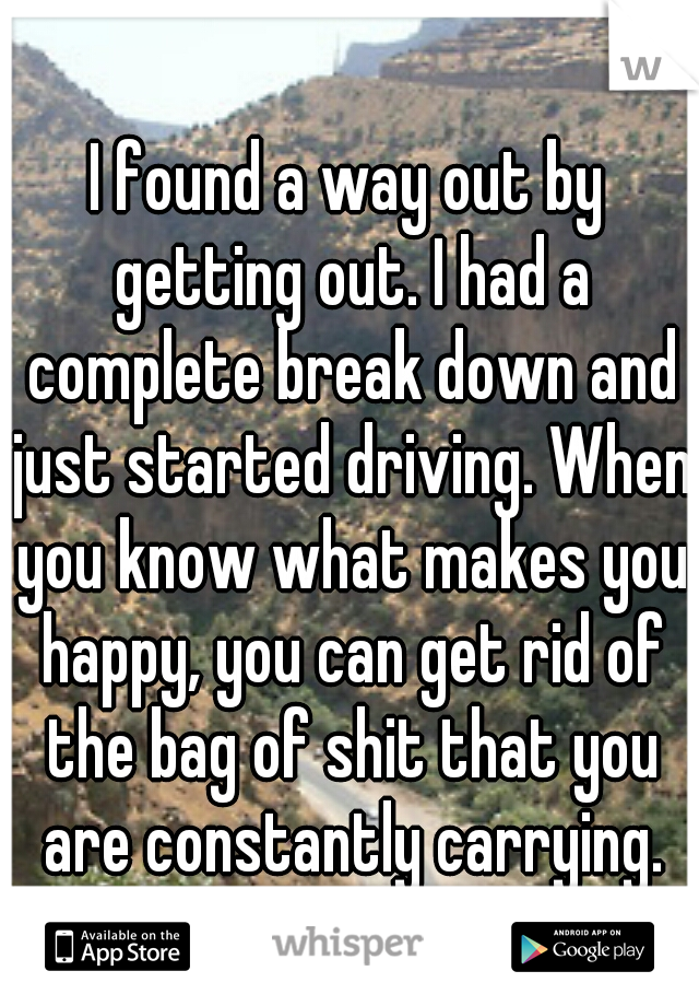 I found a way out by getting out. I had a complete break down and just started driving. When you know what makes you happy, you can get rid of the bag of shit that you are constantly carrying.