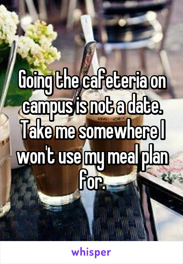 Going the cafeteria on campus is not a date. Take me somewhere I won't use my meal plan for.