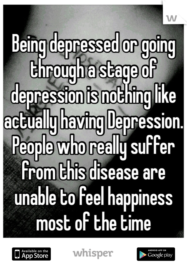 Being depressed or going through a stage of depression is nothing like actually having Depression. People who really suffer from this disease are unable to feel happiness most of the time