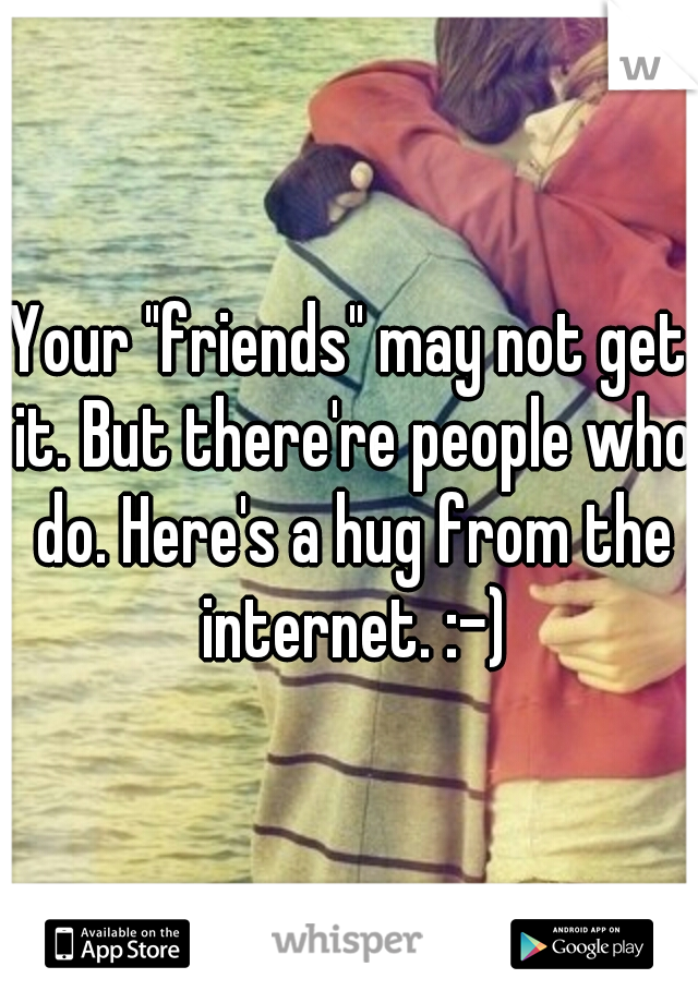 Your "friends" may not get it. But there're people who do. Here's a hug from the internet. :-)