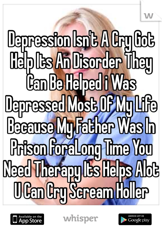 Depression Isn't A Cry Got Help Its An Disorder They Can Be Helped i Was Depressed Most Of My Life Because My Father Was In Prison foraLong Time You Need Therapy Its Helps Alot U Can Cry Scream Holler 