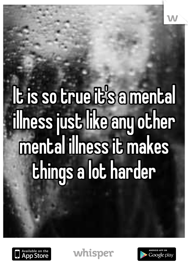 It is so true it's a mental illness just like any other mental illness it makes things a lot harder