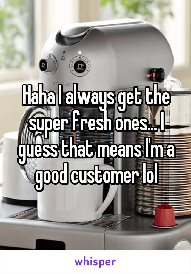 Haha I always get the super fresh ones... I guess that means I'm a good customer lol