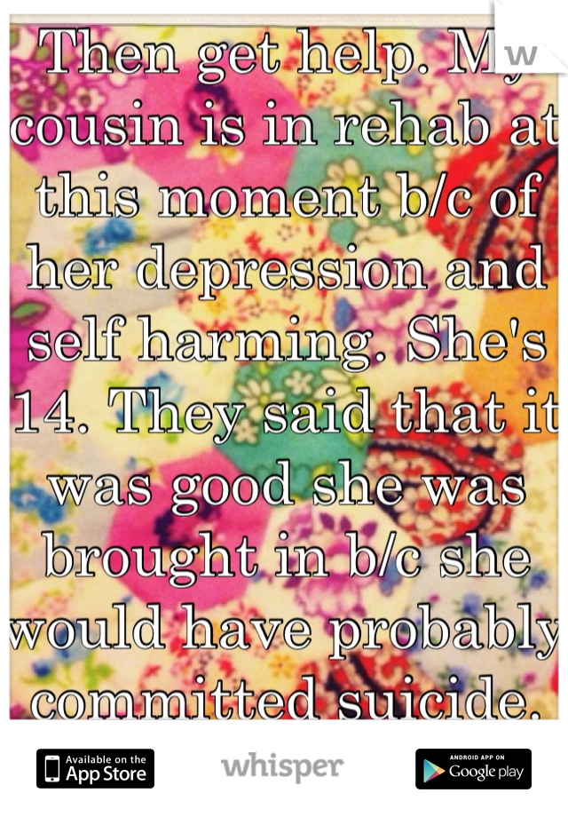 Then get help. My cousin is in rehab at this moment b/c of her depression and self harming. She's 14. They said that it was good she was brought in b/c she would have probably committed suicide. 