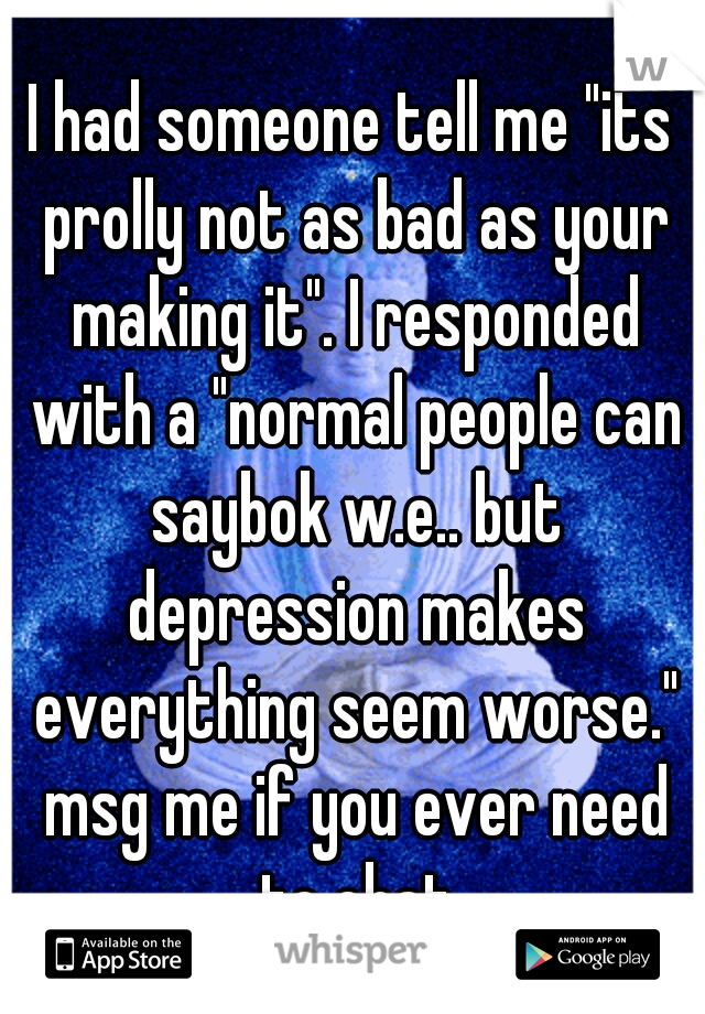 I had someone tell me "its prolly not as bad as your making it". I responded with a "normal people can saybok w.e.. but depression makes everything seem worse." msg me if you ever need to chat