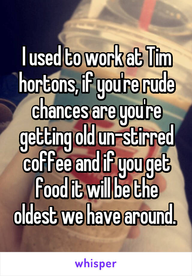 I used to work at Tim hortons, if you're rude chances are you're getting old un-stirred coffee and if you get food it will be the oldest we have around. 