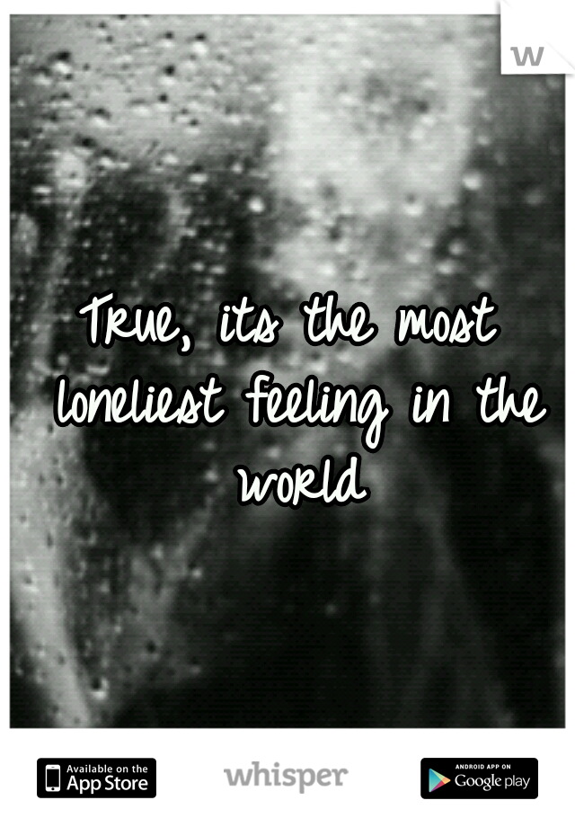 True, its the most loneliest feeling in the world