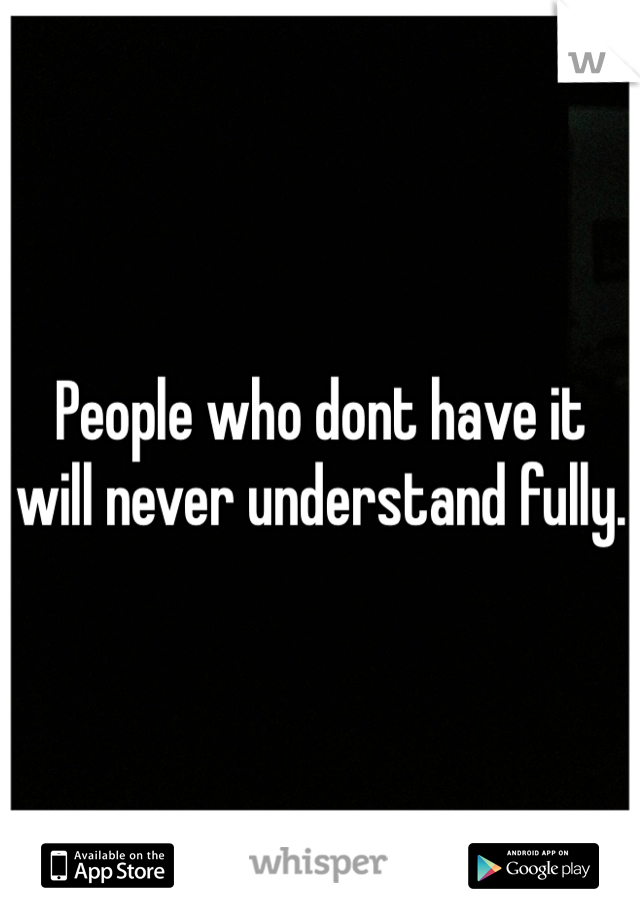 People who dont have it will never understand fully.