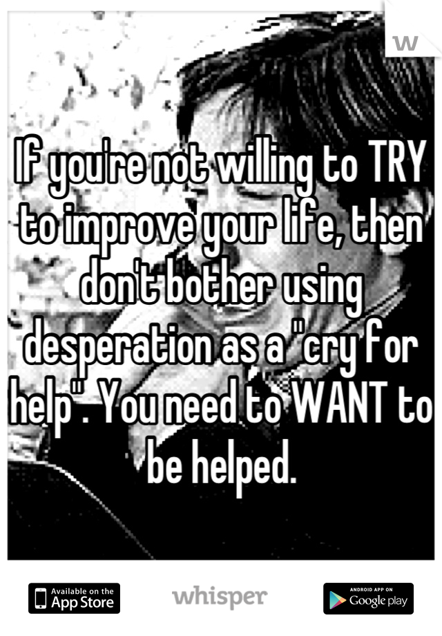 If you're not willing to TRY to improve your life, then don't bother using desperation as a "cry for help". You need to WANT to be helped.