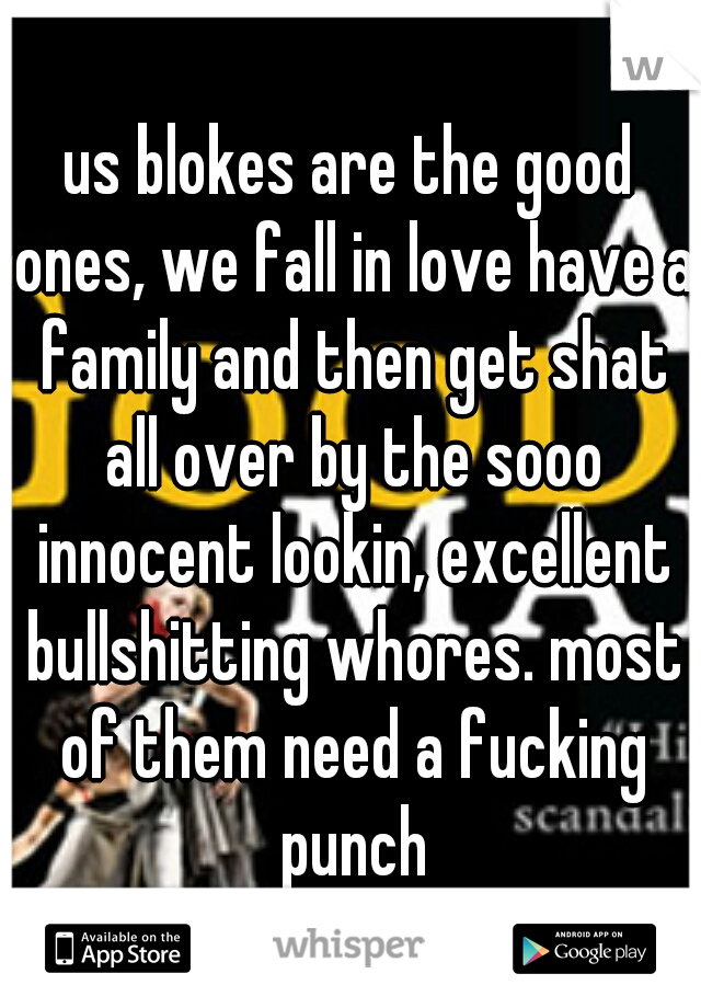 us blokes are the good ones, we fall in love have a family and then get shat all over by the sooo innocent lookin, excellent bullshitting whores. most of them need a fucking punch