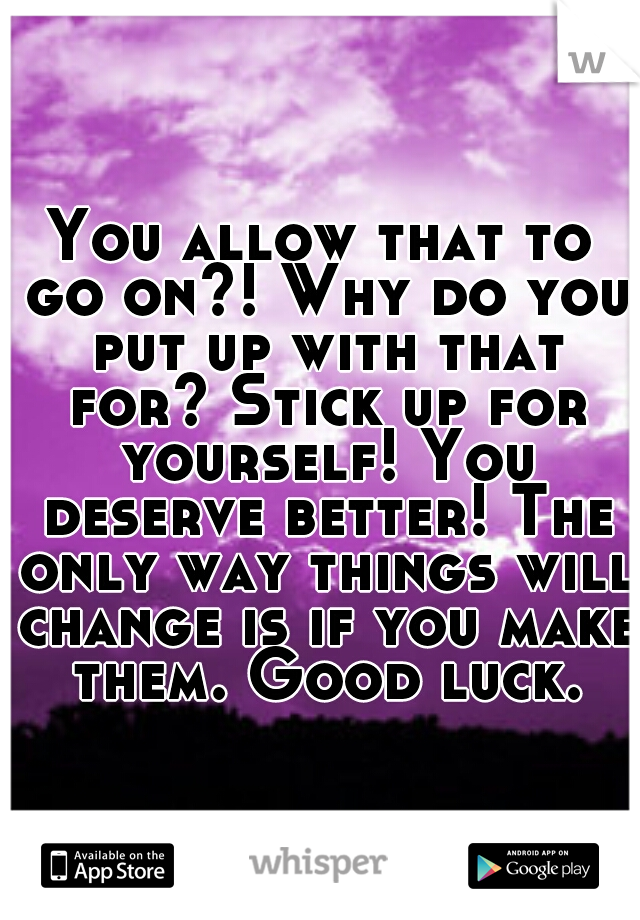 You allow that to go on?! Why do you put up with that for? Stick up for yourself! You deserve better! The only way things will change is if you make them. Good luck.