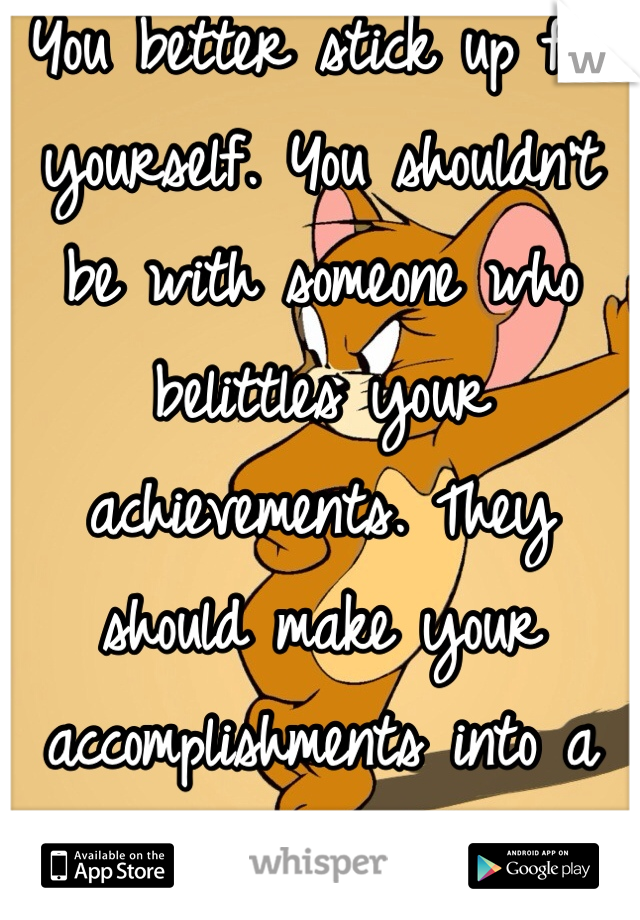 You better stick up for yourself. You shouldn't be with someone who belittles your achievements. They should make your accomplishments into a party