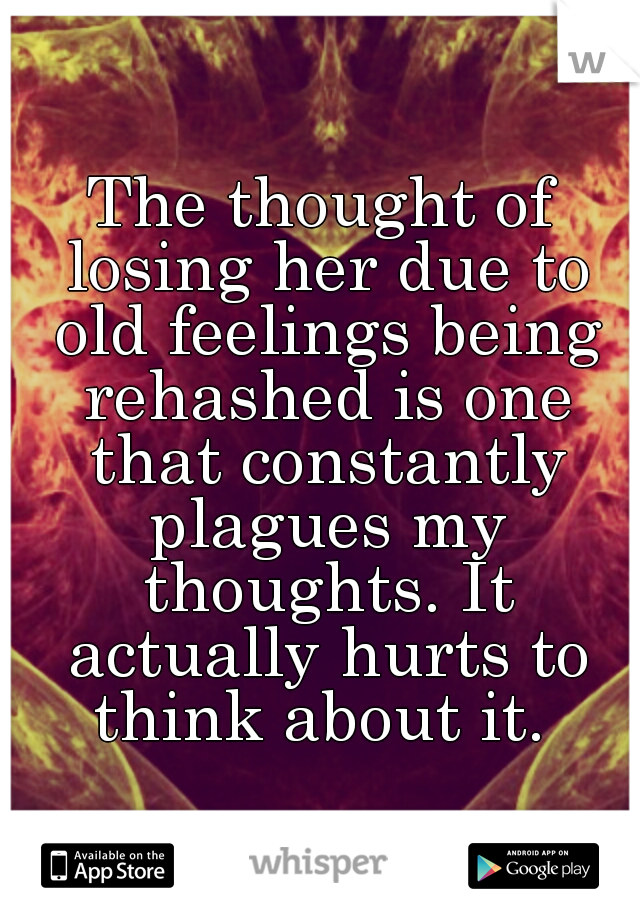 The thought of losing her due to old feelings being rehashed is one that constantly plagues my thoughts. It actually hurts to think about it. 