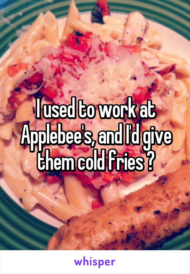 I used to work at Applebee's, and I'd give them cold fries 😭