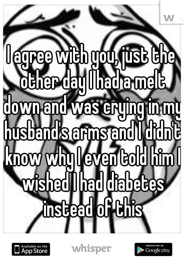 I agree with you, just the other day I had a melt down and was crying in my husband's arms and I didn't know why I even told him I wished I had diabetes instead of this