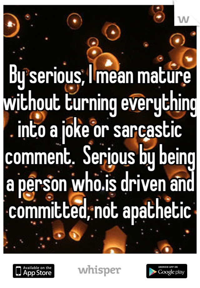 By serious, I mean mature without turning everything into a joke or sarcastic comment.  Serious by being a person who is driven and committed, not apathetic 
