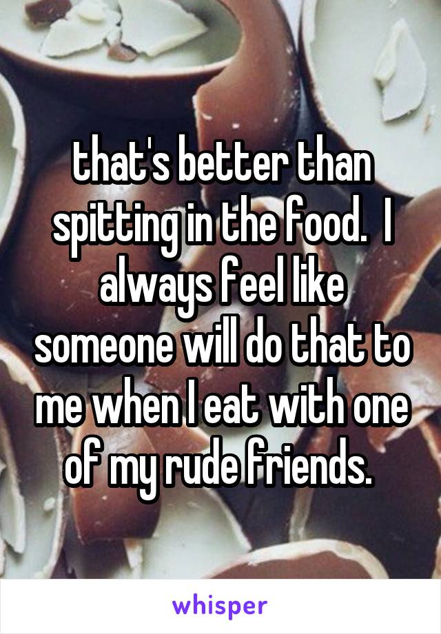 that's better than spitting in the food.  I always feel like someone will do that to me when I eat with one of my rude friends. 