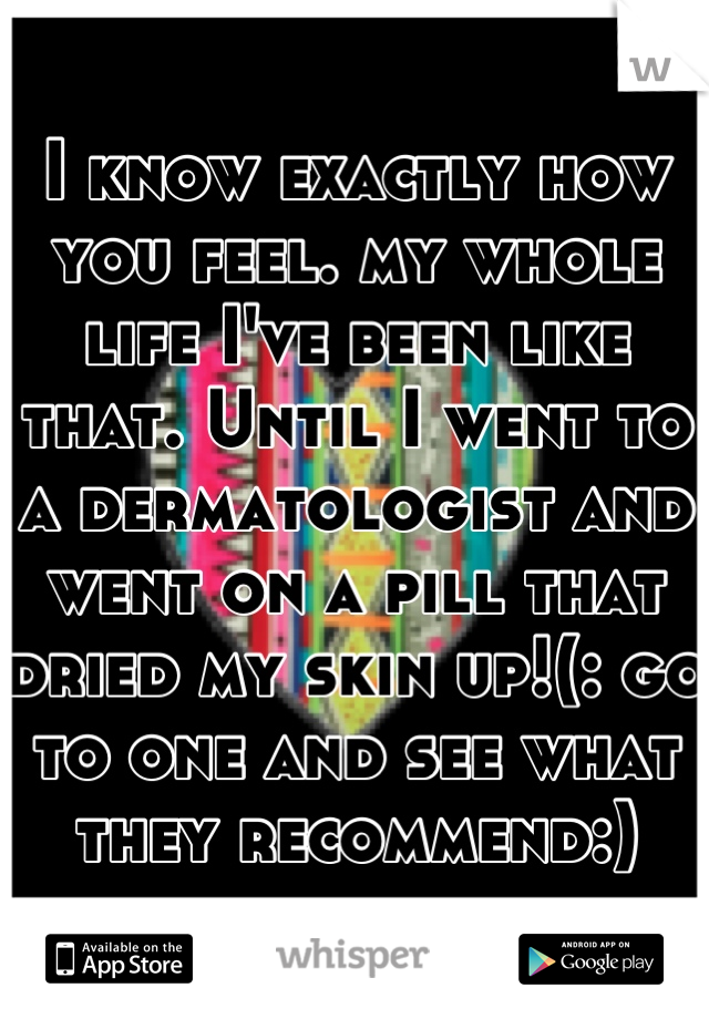I know exactly how you feel. my whole life I've been like that. Until I went to a dermatologist and went on a pill that dried my skin up!(: go to one and see what they recommend:)