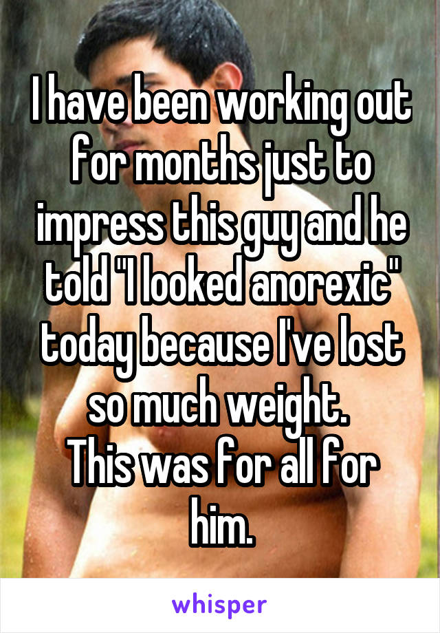 I have been working out for months just to impress this guy and he told "I looked anorexic" today because I've lost so much weight. 
This was for all for him.