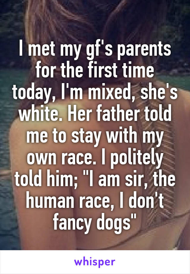 I met my gf's parents for the first time today, I'm mixed, she's white. Her father told me to stay with my own race. I politely told him; "I am sir, the human race, I don't fancy dogs"