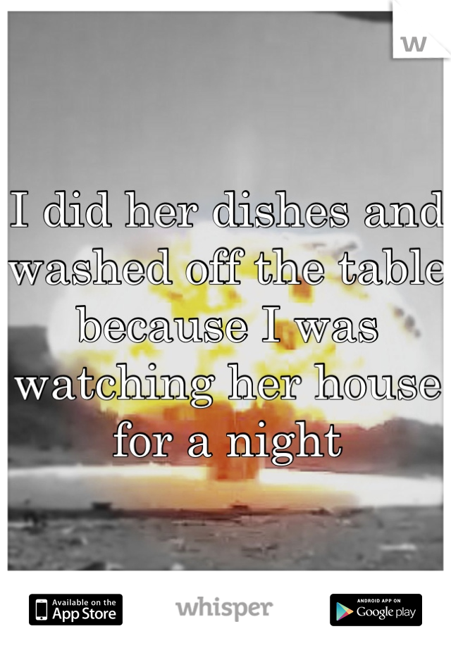 I did her dishes and washed off the table because I was watching her house for a night