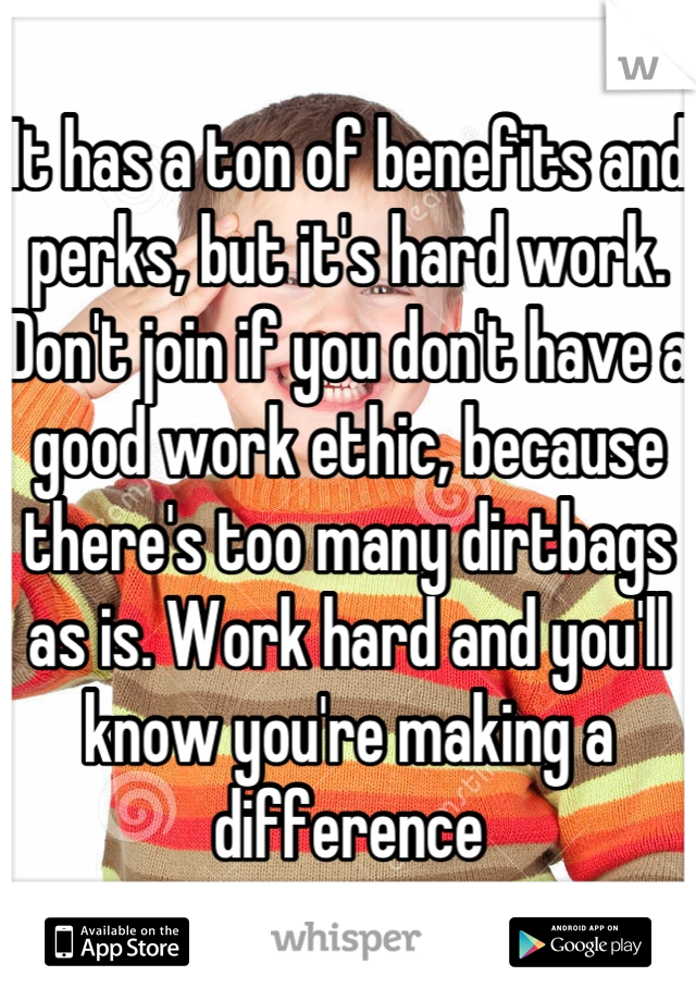 It has a ton of benefits and perks, but it's hard work. Don't join if you don't have a good work ethic, because there's too many dirtbags as is. Work hard and you'll know you're making a difference