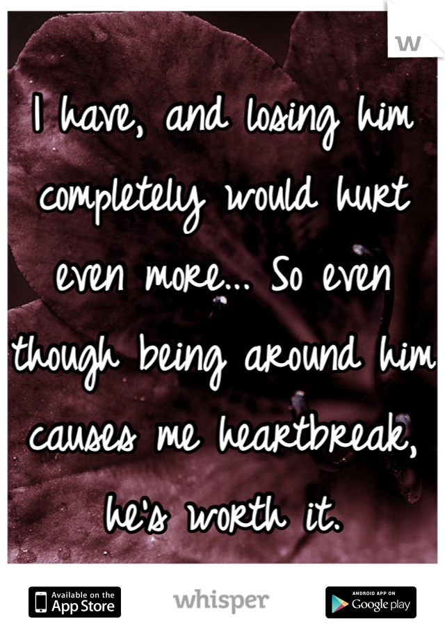I have, and losing him completely would hurt even more... So even though being around him causes me heartbreak, he's worth it. 