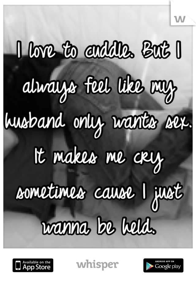 I love to cuddle. But I always feel like my husband only wants sex. It makes me cry sometimes cause I just wanna be held. 