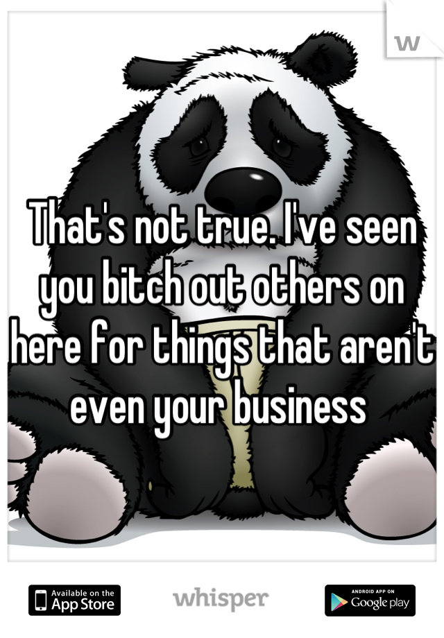 That's not true. I've seen you bitch out others on here for things that aren't even your business 