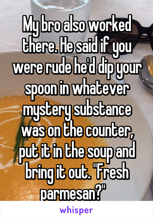 My bro also worked there. He said if you were rude he'd dip your spoon in whatever mystery substance was on the counter, put it in the soup and bring it out. "Fresh parmesan?"   
