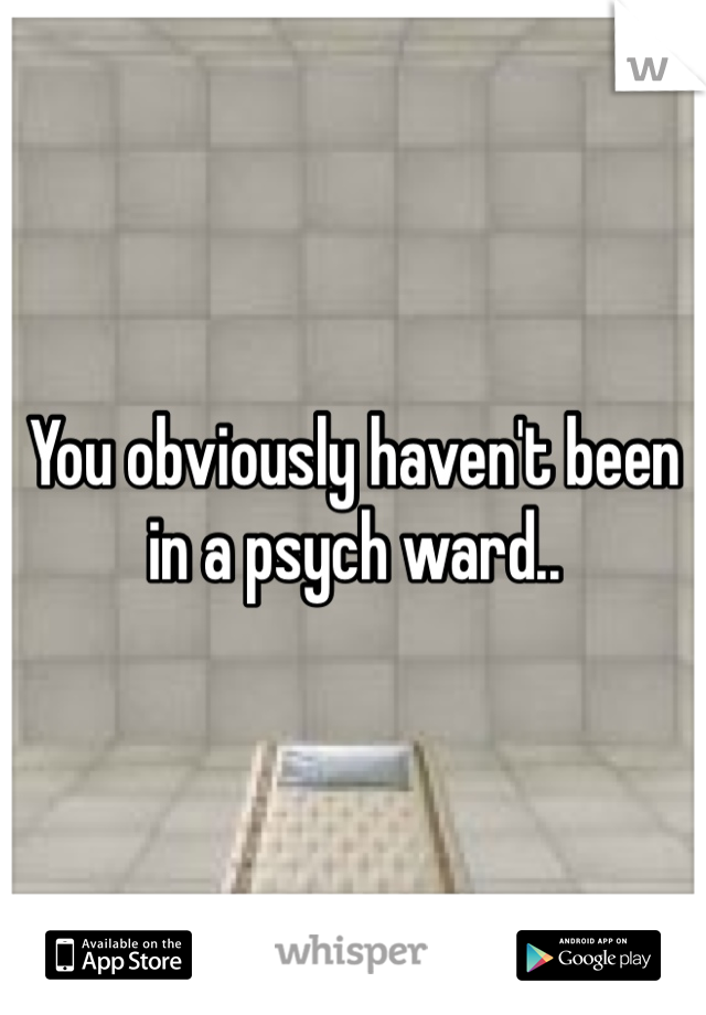 You obviously haven't been in a psych ward..