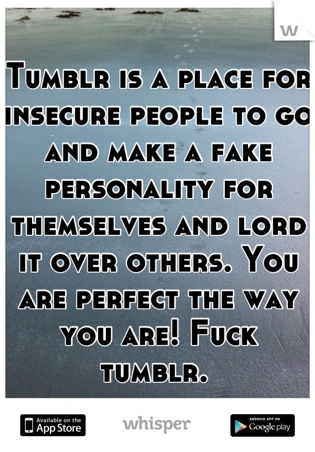 Tumblr is a place for insecure people to go and make a fake personality for themselves and lord it over others. You are perfect the way you are! Fuck tumblr. 