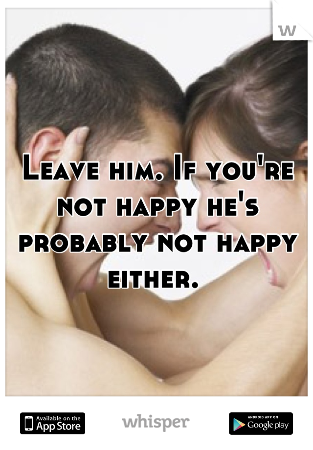 Leave him. If you're not happy he's probably not happy either. 