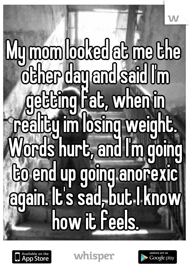 My mom looked at me the other day and said I'm getting fat, when in reality im losing weight. Words hurt, and I'm going to end up going anorexic again. It's sad, but I know how it feels.