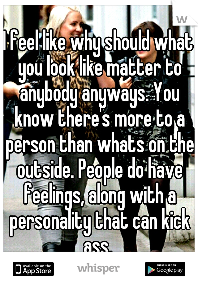 I feel like why should what you look like matter to anybody anyways. You know there's more to a person than whats on the outside. People do have feelings, along with a personality that can kick ass. 
