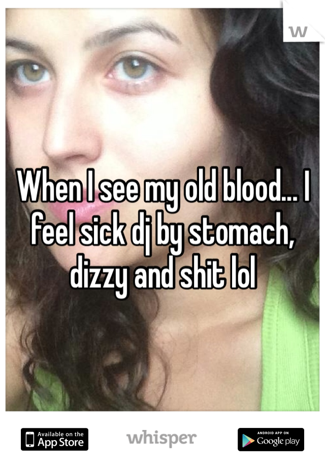 When I see my old blood... I feel sick dj by stomach, dizzy and shit lol 