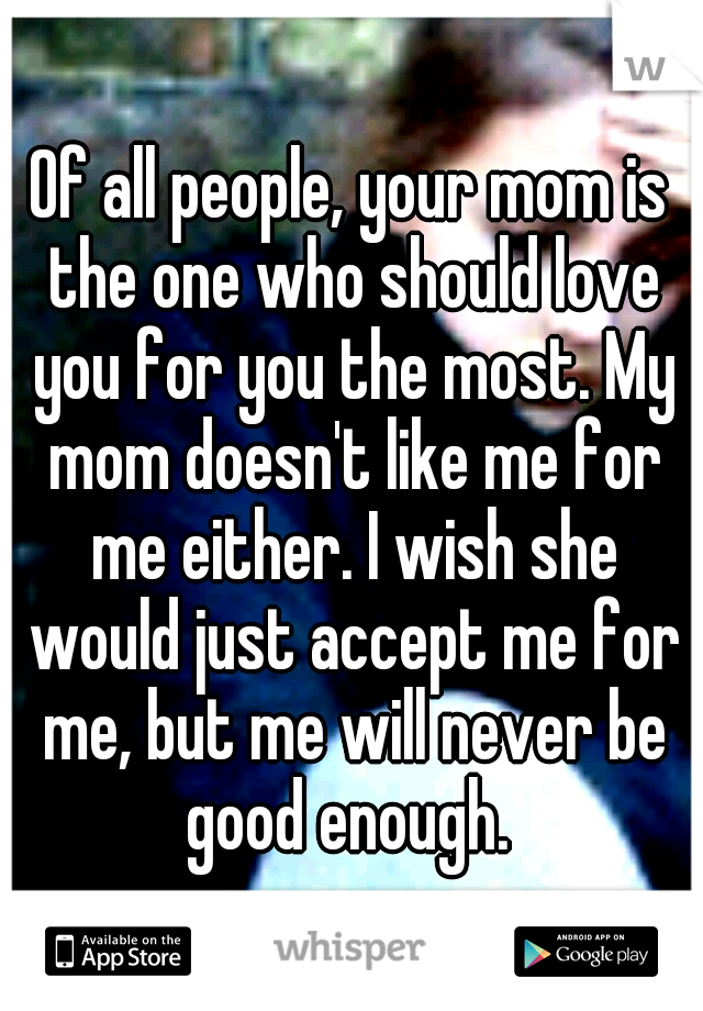 Of all people, your mom is the one who should love you for you the most. My mom doesn't like me for me either. I wish she would just accept me for me, but me will never be good enough. 