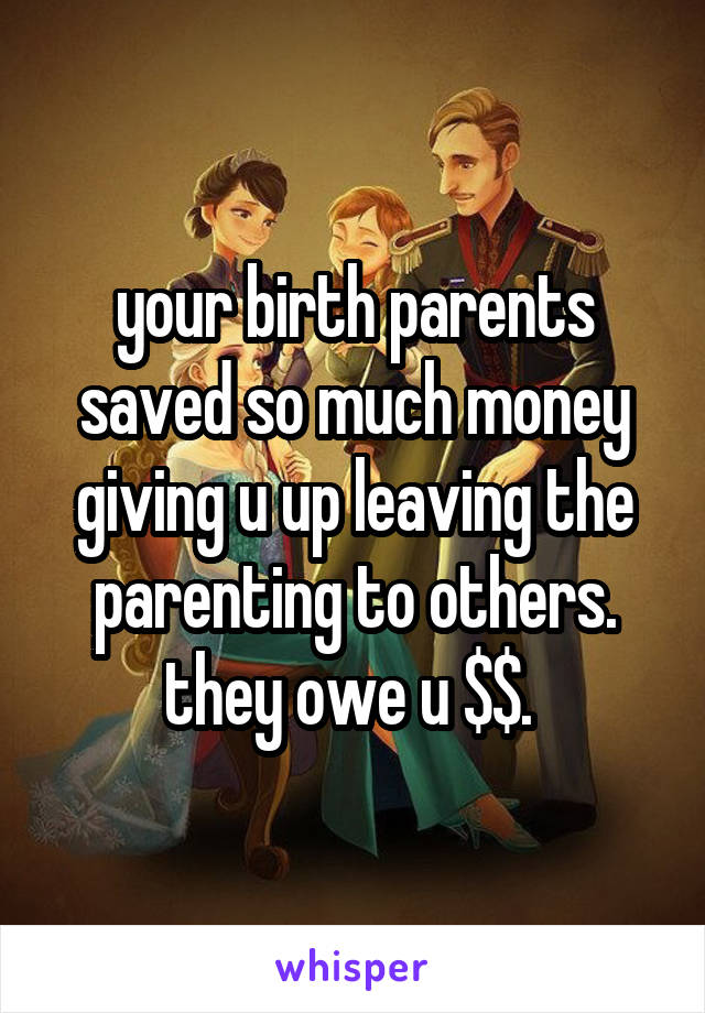 your birth parents saved so much money giving u up leaving the parenting to others. they owe u $$. 