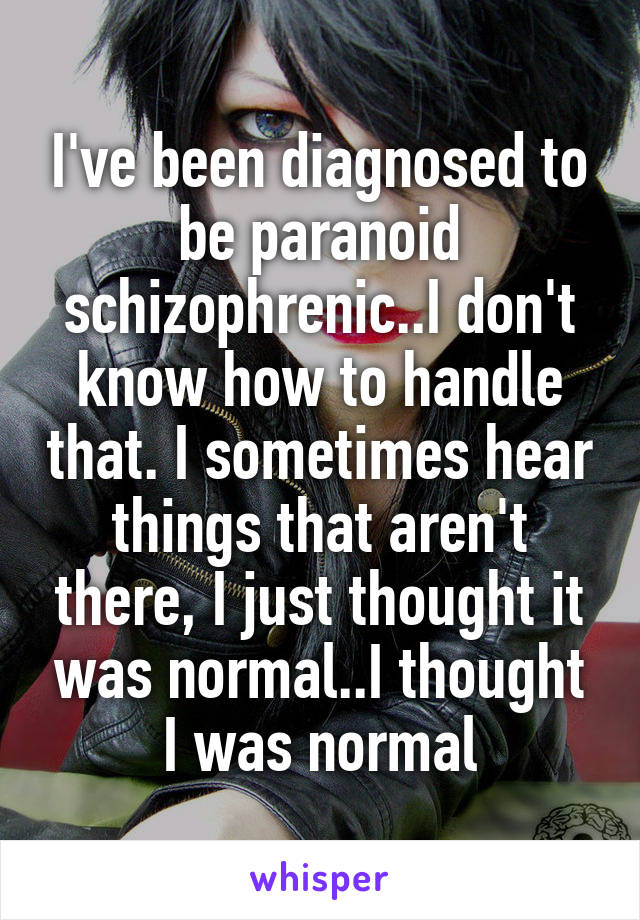 I've been diagnosed to be paranoid schizophrenic..I don't know how to handle that. I sometimes hear things that aren't there, I just thought it was normal..I thought I was normal