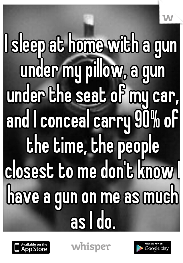 I sleep at home with a gun under my pillow, a gun under the seat of my car, and I conceal carry 90% of the time, the people closest to me don't know I have a gun on me as much as I do.