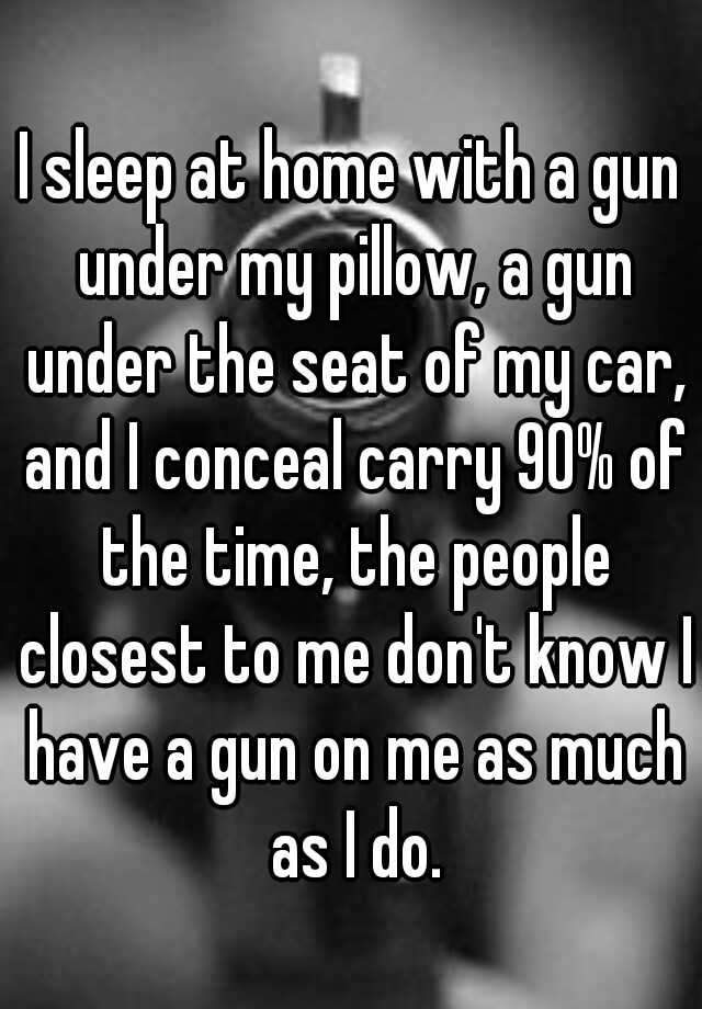 I sleep at home with a gun under my pillow, a gun under the seat of my car, and I conceal carry 90% of the time, the people closest to me don't know I have a gun on me as much as I do.