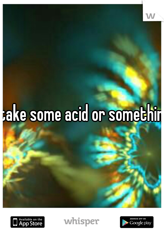 take some acid or somethin