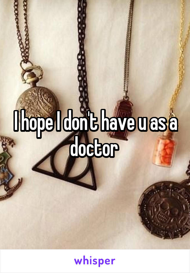 I hope I don't have u as a doctor 