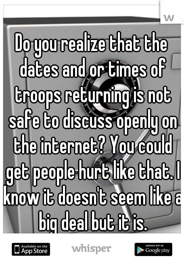 Do you realize that the dates and or times of troops returning is not safe to discuss openly on the internet? You could get people hurt like that. I know it doesn't seem like a big deal but it is.