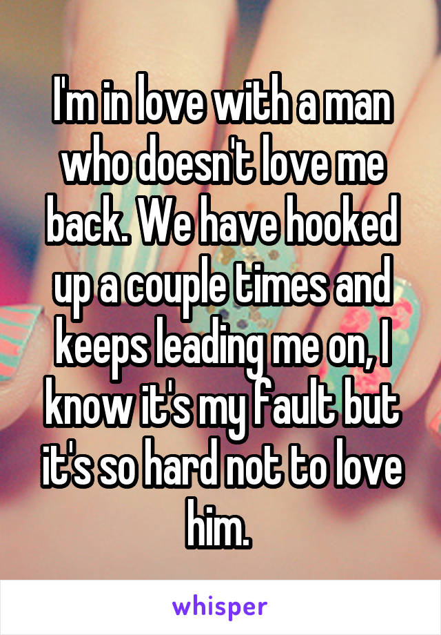 I'm in love with a man who doesn't love me back. We have hooked up a couple times and keeps leading me on, I know it's my fault but it's so hard not to love him. 