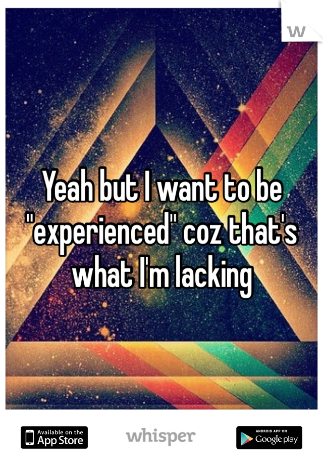 Yeah but I want to be "experienced" coz that's what I'm lacking