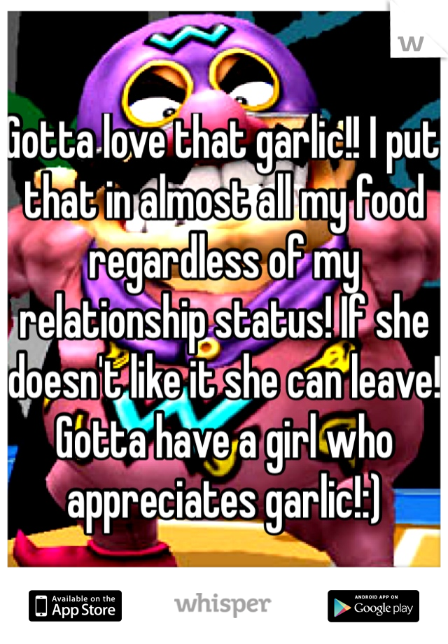 Gotta love that garlic!! I put that in almost all my food regardless of my relationship status! If she doesn't like it she can leave! Gotta have a girl who appreciates garlic!:)