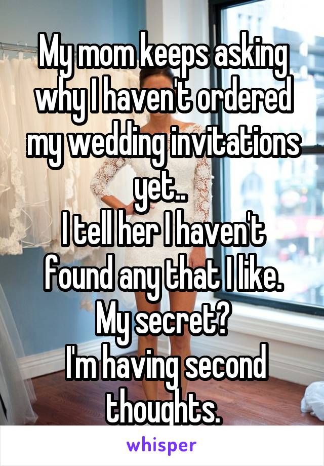 My mom keeps asking why I haven't ordered my wedding invitations yet.. 
I tell her I haven't found any that I like.
My secret?
 I'm having second thoughts.